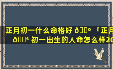 正月初一什么命格好 🐺 「正月 💮 初一出生的人命怎么样2020年」